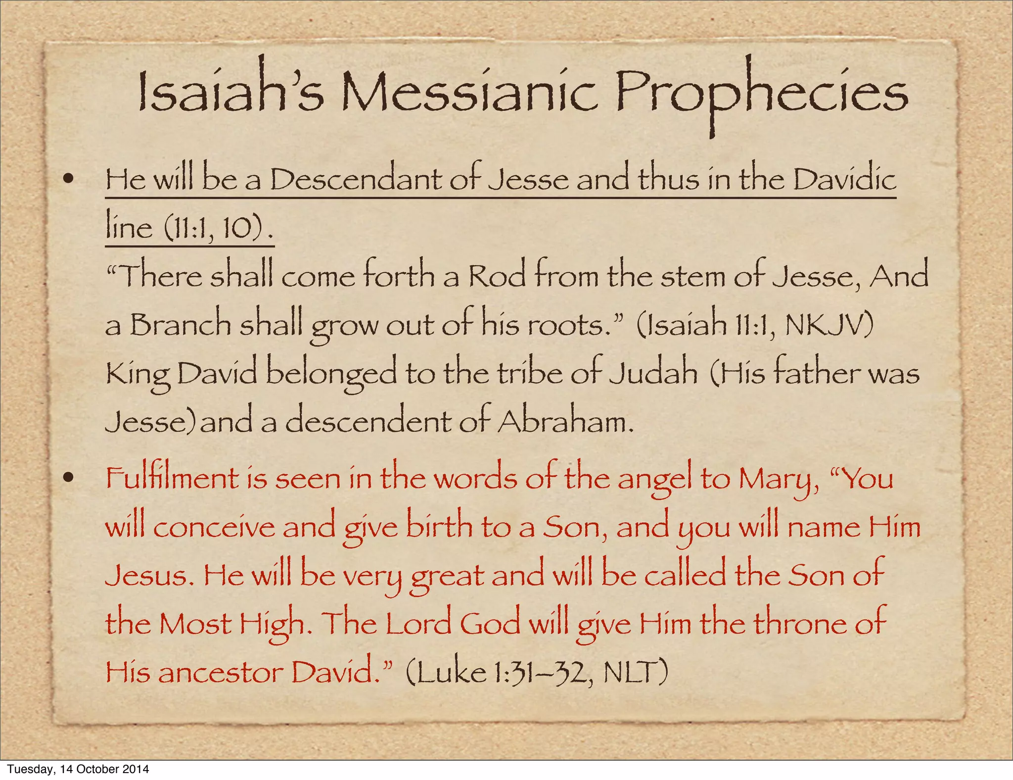 Isaiah’s Messianic Prophecies 
• He will be a Descendant of Jesse and thus in the Davidic 
line (11:1, 10). 
“There shall come forth a Rod from the stem of Jesse, And 
a Branch shall grow out of his roots.” (Isaiah 11:1, NKJV) 
King David belonged to the tribe of Judah (His father was 
Jesse)and a descendent of Abraham. 
• Fulfilment is seen in the words of the angel to Mary, “You 
will conceive and give birth to a Son, and you will name Him 
Jesus. He will be very great and will be called the Son of 
the Most High. The Lord God will give Him the throne of 
His ancestor David.” (Luke 1:31–32, NLT) 
Tuesday, 14 October 2014 
 