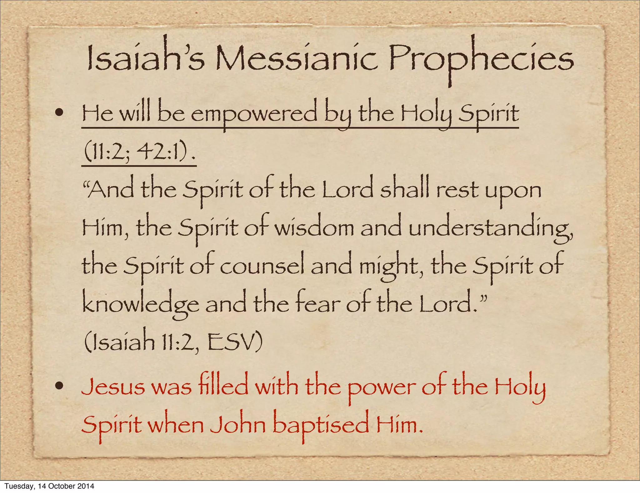Isaiah’s Messianic Prophecies 
• He will be empowered by the Holy Spirit 
(11:2; 42:1). 
“And the Spirit of the Lord shall rest upon 
Him, the Spirit of wisdom and understanding, 
the Spirit of counsel and might, the Spirit of 
knowledge and the fear of the Lord.” 
(Isaiah 11:2, ESV) 
• Jesus was filled with the power of the Holy 
Spirit when John baptised Him. 
Tuesday, 14 October 2014 
 