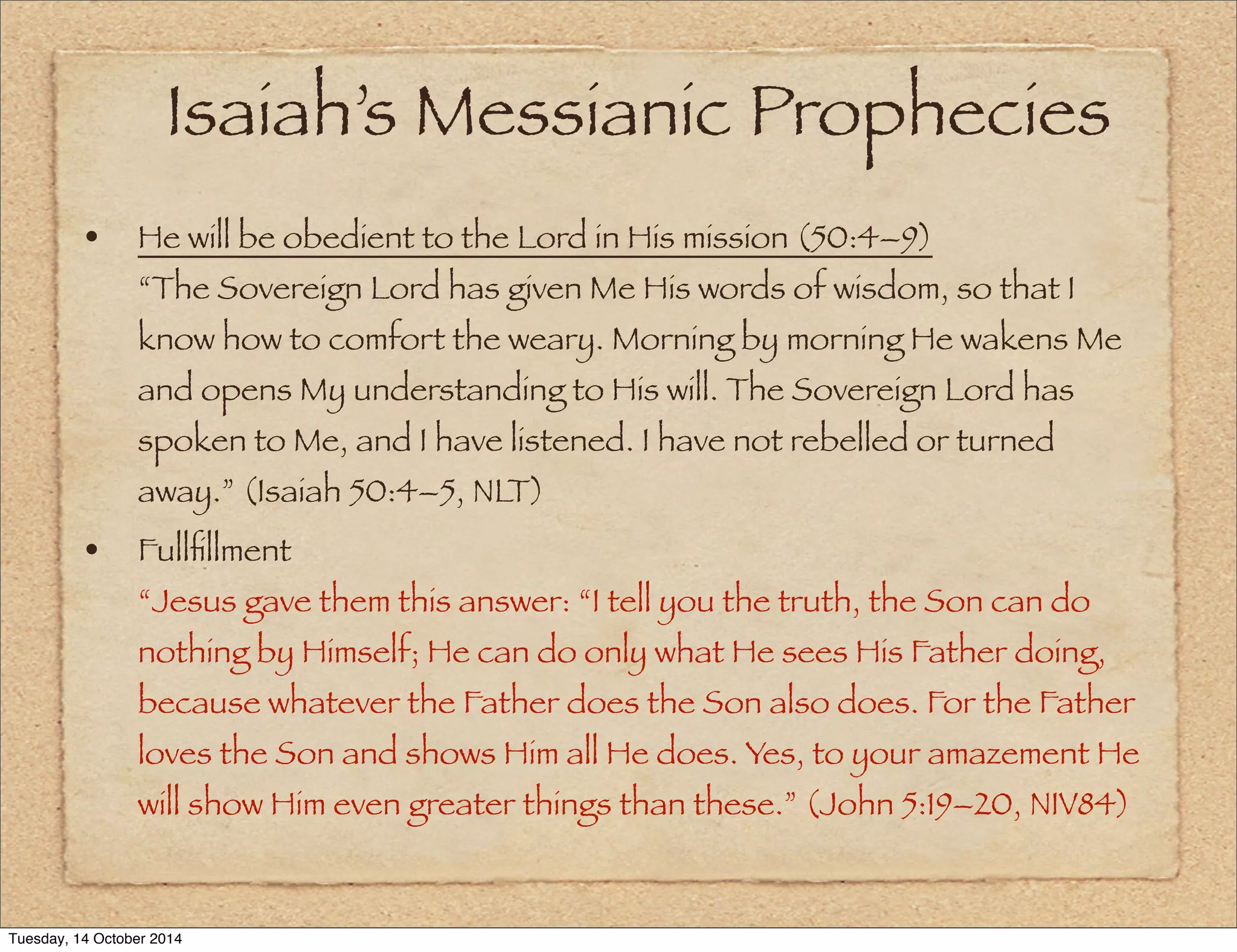 Isaiah’s Messianic Prophecies 
• He will be obedient to the Lord in His mission (50:4–9) 
“The Sovereign Lord has given Me His words of wisdom, so that I 
know how to comfort the weary. Morning by morning He wakens Me 
and opens My understanding to His will. The Sovereign Lord has 
spoken to Me, and I have listened. I have not rebelled or turned 
away.” (Isaiah 50:4–5, NLT) 
• Fullfillment 
“Jesus gave them this answer: “I tell you the truth, the Son can do 
nothing by Himself; He can do only what He sees His Father doing, 
because whatever the Father does the Son also does. For the Father 
loves the Son and shows Him all He does. Yes, to your amazement He 
will show Him even greater things than these.” (John 5:19–20, NIV84) 
Tuesday, 14 October 2014 
 
