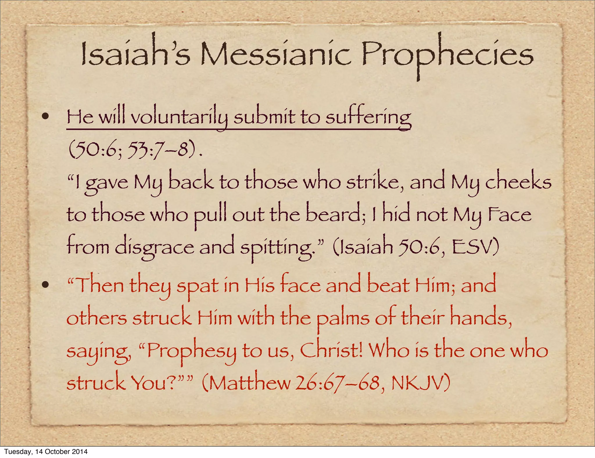 Isaiah’s Messianic Prophecies 
• He will voluntarily submit to suffering 
(50:6; 53:7–8). 
“I gave My back to those who strike, and My cheeks 
to those who pull out the beard; I hid not My Face 
from disgrace and spitting.” (Isaiah 50:6, ESV) 
• “Then they spat in His face and beat Him; and 
others struck Him with the palms of their hands, 
saying, “Prophesy to us, Christ! Who is the one who 
struck You?”” (Matthew 26:67–68, NKJV) 
Tuesday, 14 October 2014 
 