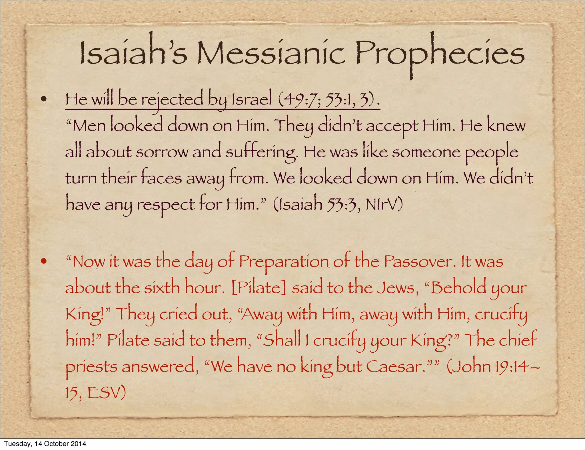 Isaiah’s Messianic Prophecies 
• He will be rejected by Israel (49:7; 53:1, 3). 
“Men looked down on Him. They didn’t accept Him. He knew 
all about sorrow and suffering. He was like someone people 
turn their faces away from. We looked down on Him. We didn’t 
have any respect for Him.” (Isaiah 53:3, NIrV) 
• “Now it was the day of Preparation of the Passover. It was 
about the sixth hour. [Pilate] said to the Jews, “Behold your 
King!” They cried out, “Away with Him, away with Him, crucify 
him!” Pilate said to them, “Shall I crucify your King?” The chief 
priests answered, “We have no king but Caesar.”” (John 19:14– 
15, ESV) 
Tuesday, 14 October 2014 
 