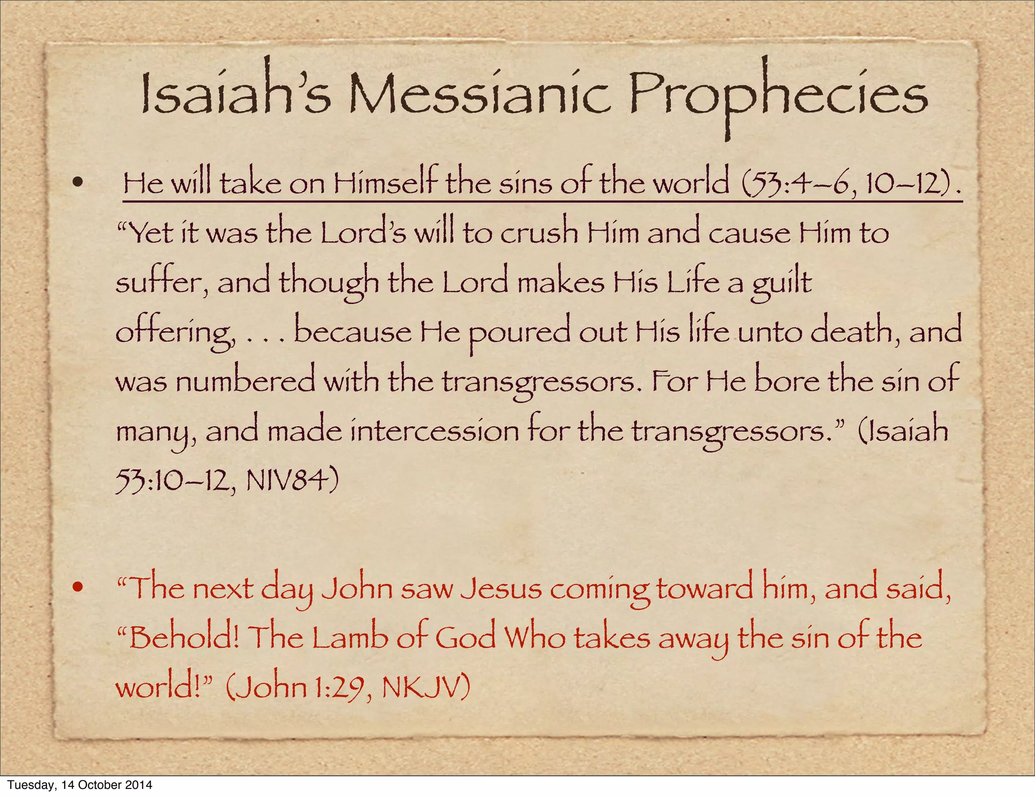 Isaiah’s Messianic Prophecies 
• He will take on Himself the sins of the world (53:4–6, 10–12). 
“Yet it was the Lord’s will to crush Him and cause Him to 
suffer, and though the Lord makes His Life a guilt 
offering, . . . because He poured out His life unto death, and 
was numbered with the transgressors. For He bore the sin of 
many, and made intercession for the transgressors.” (Isaiah 
53:10–12, NIV84) 
• “The next day John saw Jesus coming toward him, and said, 
“Behold! The Lamb of God Who takes away the sin of the 
world!” (John 1:29, NKJV) 
Tuesday, 14 October 2014 
 