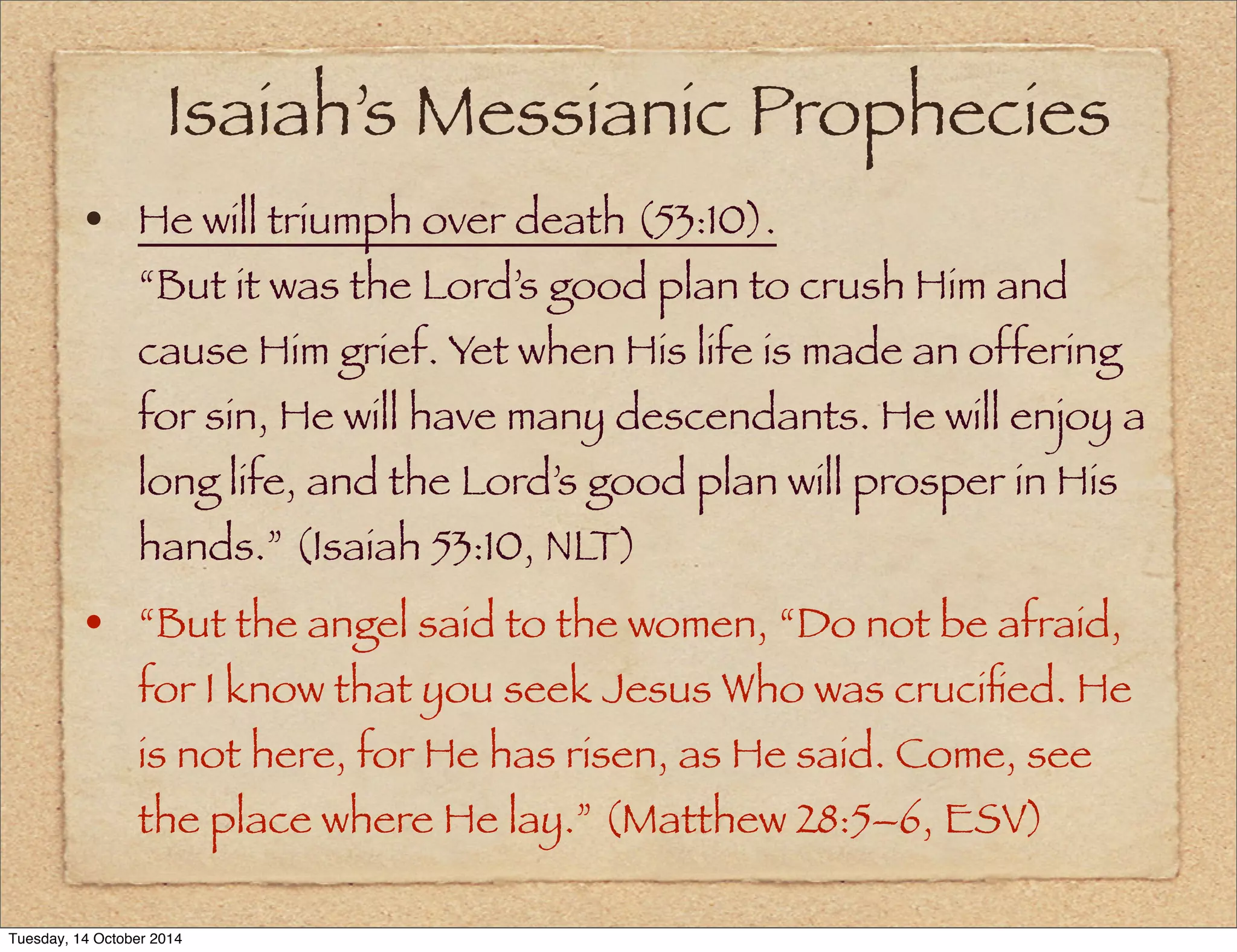 Isaiah’s Messianic Prophecies 
• He will triumph over death (53:10). 
“But it was the Lord’s good plan to crush Him and 
cause Him grief. Yet when His life is made an offering 
for sin, He will have many descendants. He will enjoy a 
long life, and the Lord’s good plan will prosper in His 
hands.” (Isaiah 53:10, NLT) 
• “But the angel said to the women, “Do not be afraid, 
for I know that you seek Jesus Who was crucified. He 
is not here, for He has risen, as He said. Come, see 
the place where He lay.” (Matthew 28:5–6, ESV) 
Tuesday, 14 October 2014 
 