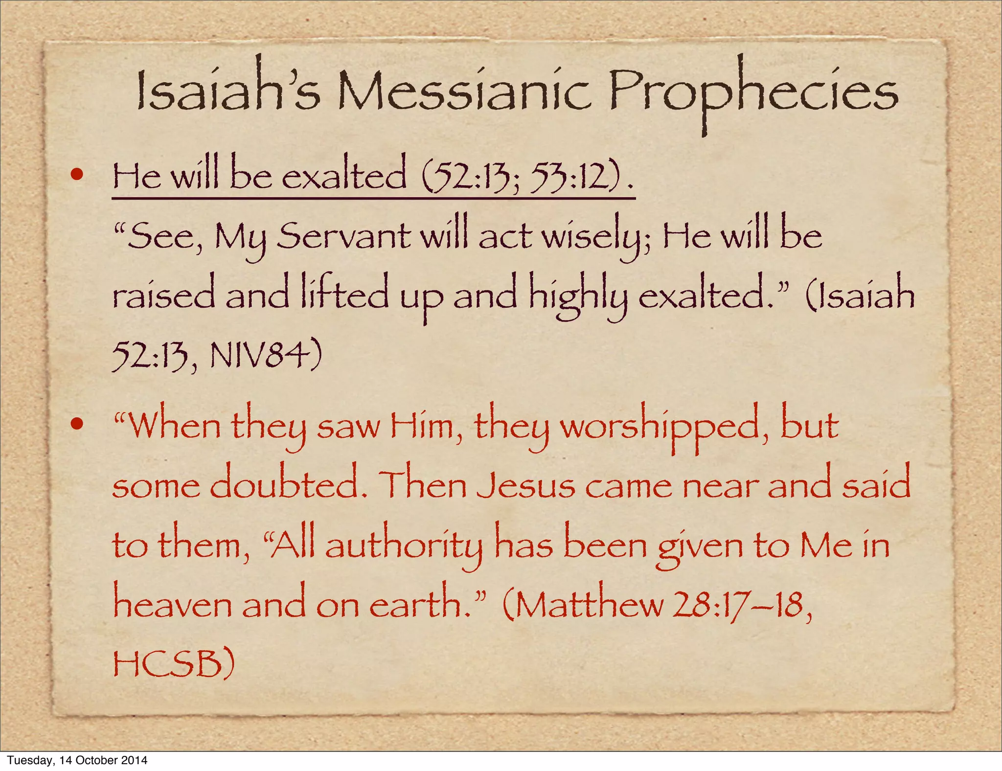 Isaiah’s Messianic Prophecies 
• He will be exalted (52:13; 53:12). 
“See, My Servant will act wisely; He will be 
raised and lifted up and highly exalted.” (Isaiah 
52:13, NIV84) 
• “When they saw Him, they worshipped, but 
some doubted. Then Jesus came near and said 
to them, “All authority has been given to Me in 
heaven and on earth.” (Matthew 28:17–18, 
HCSB) 
Tuesday, 14 October 2014 
 