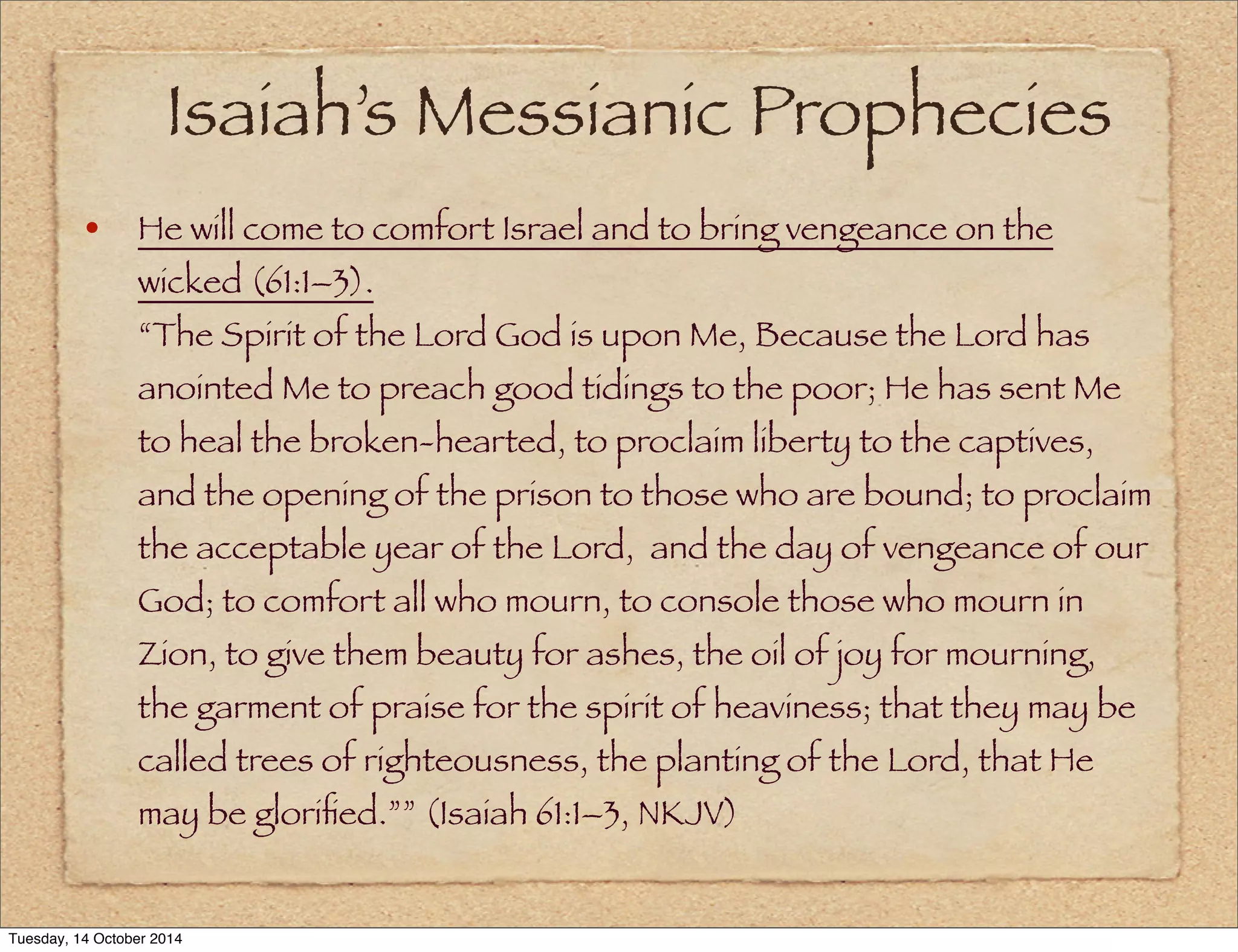 Isaiah’s Messianic Prophecies 
• He will come to comfort Israel and to bring vengeance on the 
wicked (61:1–3). 
“The Spirit of the Lord God is upon Me, Because the Lord has 
anointed Me to preach good tidings to the poor; He has sent Me 
to heal the broken-hearted, to proclaim liberty to the captives, 
and the opening of the prison to those who are bound; to proclaim 
the acceptable year of the Lord, and the day of vengeance of our 
God; to comfort all who mourn, to console those who mourn in 
Zion, to give them beauty for ashes, the oil of joy for mourning, 
the garment of praise for the spirit of heaviness; that they may be 
called trees of righteousness, the planting of the Lord, that He 
may be glorified.”” (Isaiah 61:1–3, NKJV) 
Tuesday, 14 October 2014 
 