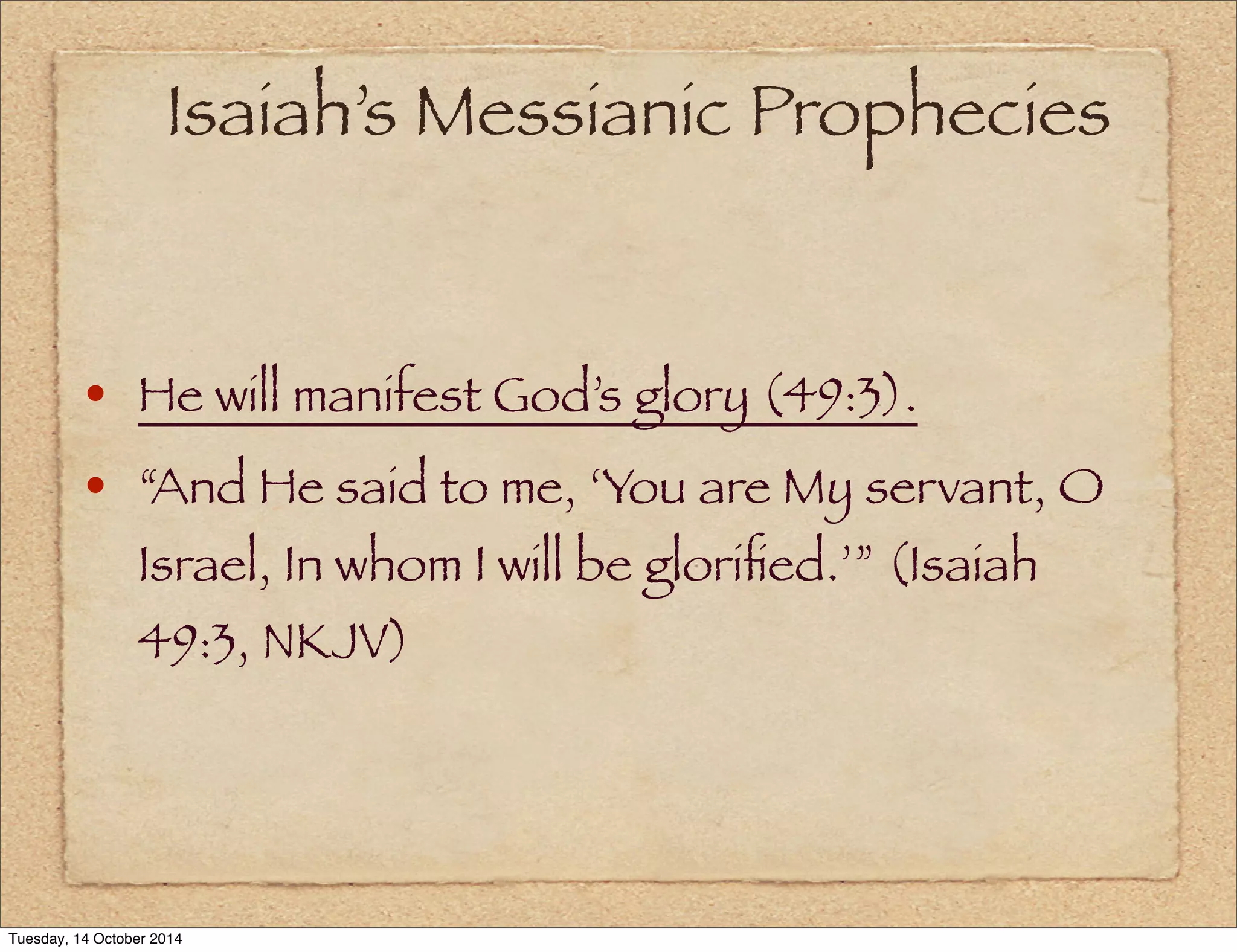 Isaiah’s Messianic Prophecies 
• He will manifest God’s glory (49:3). 
• “And He said to me, ‘You are My servant, O 
Israel, In whom I will be glorified.’” (Isaiah 
49:3, NKJV) 
Tuesday, 14 October 2014 
 