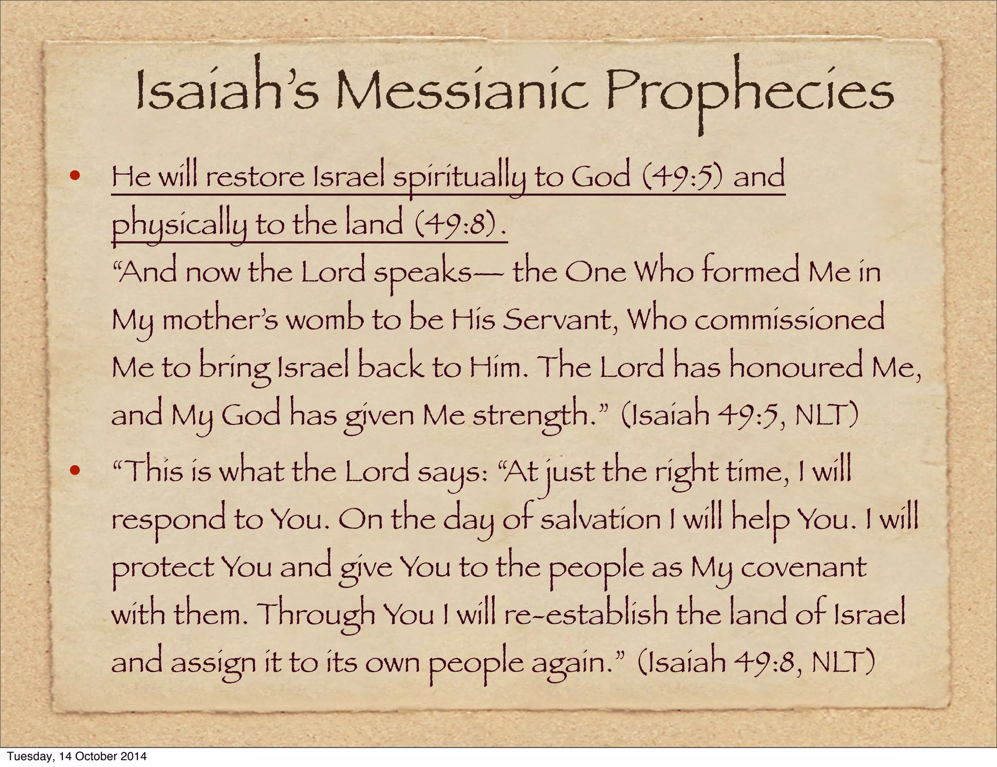 Isaiah’s Messianic Prophecies 
• He will restore Israel spiritually to God (49:5) and 
physically to the land (49:8). 
“And now the Lord speaks— the One Who formed Me in 
My mother’s womb to be His Servant, Who commissioned 
Me to bring Israel back to Him. The Lord has honoured Me, 
and My God has given Me strength.” (Isaiah 49:5, NLT) 
• “This is what the Lord says: “At just the right time, I will 
respond to You. On the day of salvation I will help You. I will 
protect You and give You to the people as My covenant 
with them. Through You I will re-establish the land of Israel 
and assign it to its own people again.” (Isaiah 49:8, NLT) 
Tuesday, 14 October 2014 
 