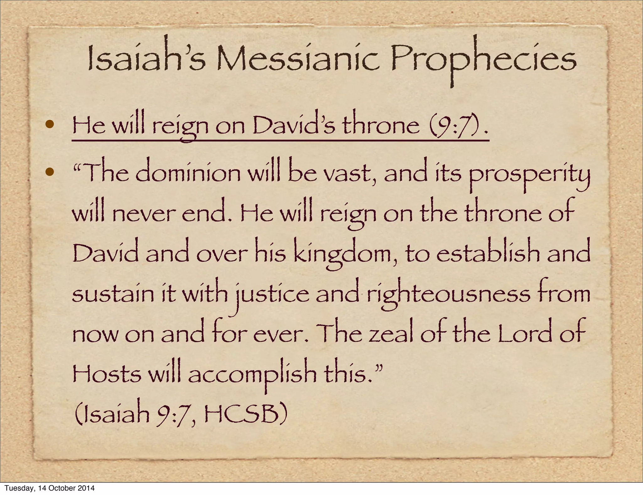 Isaiah’s Messianic Prophecies 
• He will reign on David’s throne (9:7). 
• “The dominion will be vast, and its prosperity 
will never end. He will reign on the throne of 
David and over his kingdom, to establish and 
sustain it with justice and righteousness from 
now on and for ever. The zeal of the Lord of 
Hosts will accomplish this.” 
(Isaiah 9:7, HCSB) 
Tuesday, 14 October 2014 
 