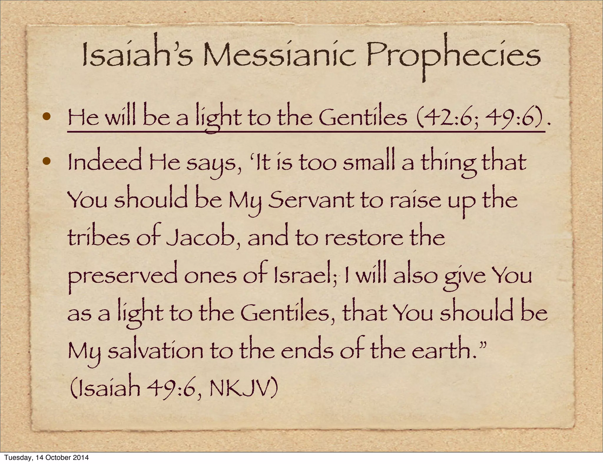 Isaiah’s Messianic Prophecies 
• He will be a light to the Gentiles (42:6; 49:6). 
• Indeed He says, ‘It is too small a thing that 
You should be My Servant to raise up the 
tribes of Jacob, and to restore the 
preserved ones of Israel; I will also give You 
as a light to the Gentiles, that You should be 
My salvation to the ends of the earth.” 
(Isaiah 49:6, NKJV) 
Tuesday, 14 October 2014 
 