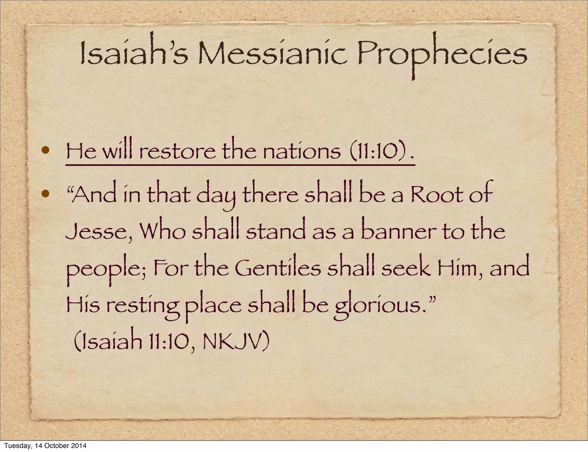 Isaiah’s Messianic Prophecies 
• He will restore the nations (11:10). 
• “And in that day there shall be a Root of 
Jesse, Who shall stand as a banner to the 
people; For the Gentiles shall seek Him, and 
His resting place shall be glorious.” 
(Isaiah 11:10, NKJV) 
Tuesday, 14 October 2014 
 