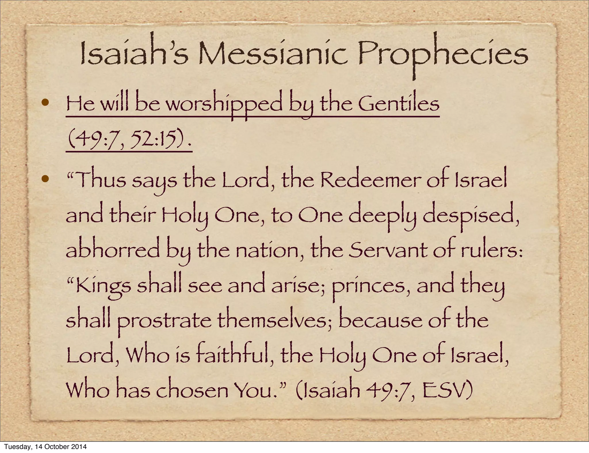 Isaiah’s Messianic Prophecies 
• He will be worshipped by the Gentiles 
(49:7, 52:15). 
• “Thus says the Lord, the Redeemer of Israel 
and their Holy One, to One deeply despised, 
abhorred by the nation, the Servant of rulers: 
“Kings shall see and arise; princes, and they 
shall prostrate themselves; because of the 
Lord, Who is faithful, the Holy One of Israel, 
Who has chosen You.” (Isaiah 49:7, ESV) 
Tuesday, 14 October 2014 
 