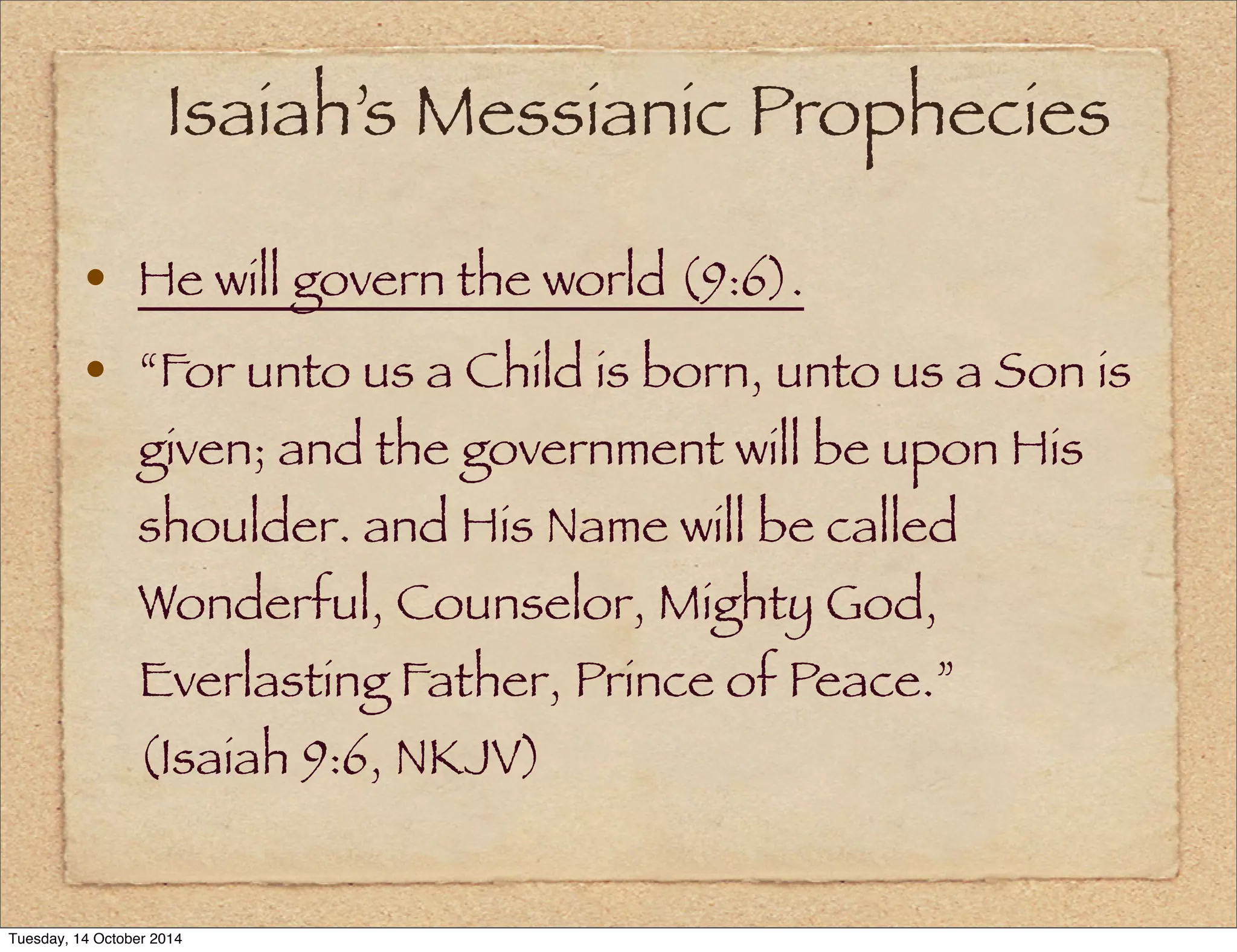Isaiah’s Messianic Prophecies 
• He will govern the world (9:6). 
• “For unto us a Child is born, unto us a Son is 
given; and the government will be upon His 
shoulder. and His Name will be called 
Wonderful, Counselor, Mighty God, 
Everlasting Father, Prince of Peace.” 
(Isaiah 9:6, NKJV) 
Tuesday, 14 October 2014 
 