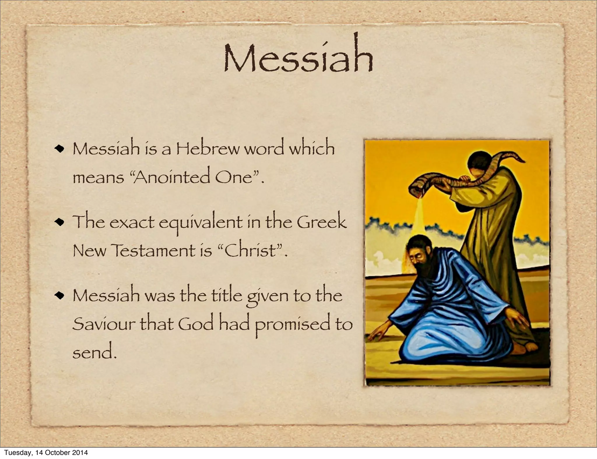 Messiah 
Messiah is a Hebrew word which 
means “Anointed One”. 
The exact equivalent in the Greek 
New Testament is “Christ”. 
Messiah was the title given to the 
Saviour that God had promised to 
send. 
Tuesday, 14 October 2014 
 