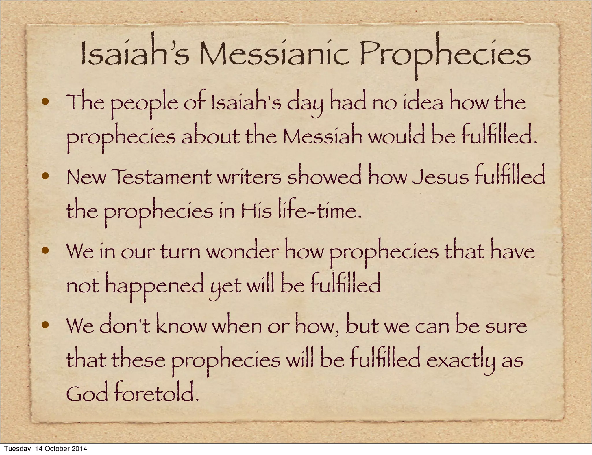 Isaiah’s Messianic Prophecies 
• The people of Isaiah's day had no idea how the 
prophecies about the Messiah would be fulfilled. 
• New Testament writers showed how Jesus fulfilled 
the prophecies in His life-time. 
• We in our turn wonder how prophecies that have 
not happened yet will be fulfilled 
• We don't know when or how, but we can be sure 
that these prophecies will be fulfilled exactly as 
God foretold. 
Tuesday, 14 October 2014 
 