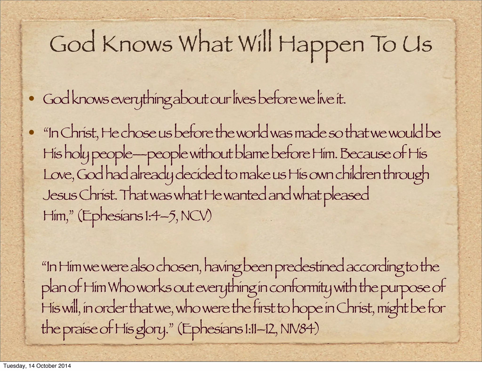 God Knows What Will Happen To Us 
• God knows everything about our lives before we live it. 
• “In Christ, He chose us before the world was made so that we would be 
His holy people—people without blame before Him. Because of His 
Love, God had already decided to make us His own children through 
Jesus Christ. That was what He wanted and what pleased 
Him,” (Ephesians 1:4–5, NCV) 
“In Him we were also chosen, having been predestined according to the 
plan of Him Who works out everything in conformity with the purpose of 
His will, in order that we, who were the first to hope in Christ, might be for 
the praise of His glory.” (Ephesians 1:11–12, NIV84) 
Tuesday, 14 October 2014 
 