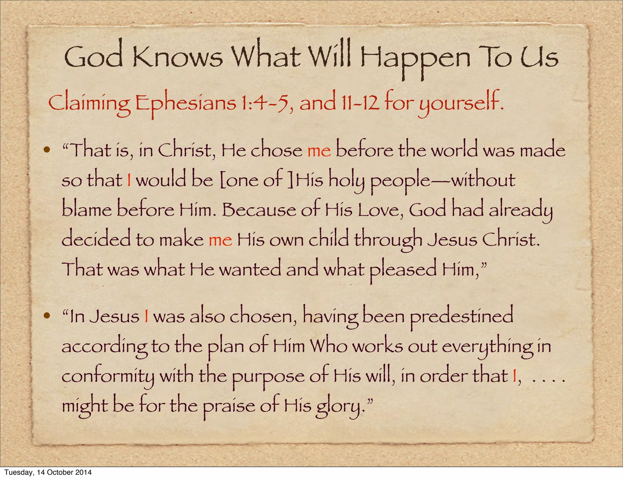 God Knows What Will Happen To Us 
Claiming Ephesians 1:4-5, and 11-12 for yourself. 
• “That is, in Christ, He chose me before the world was made 
so that I would be [one of ]His holy people—without 
blame before Him. Because of His Love, God had already 
decided to make me His own child through Jesus Christ. 
That was what He wanted and what pleased Him,” 
• “In Jesus I was also chosen, having been predestined 
according to the plan of Him Who works out everything in 
conformity with the purpose of His will, in order that I, . . . . 
might be for the praise of His glory.” 
Tuesday, 14 October 2014 
 
