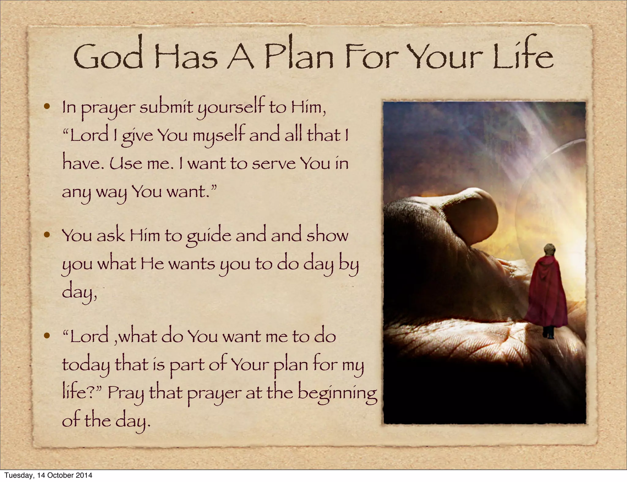 God Has A Plan For Your Life 
• In prayer submit yourself to Him, 
“Lord I give You myself and all that I 
have. Use me. I want to serve You in 
any way You want.” 
• You ask Him to guide and and show 
you what He wants you to do day by 
day, 
• “Lord ,what do You want me to do 
today that is part of Your plan for my 
life?” Pray that prayer at the beginning 
of the day. 
Tuesday, 14 October 2014 
 