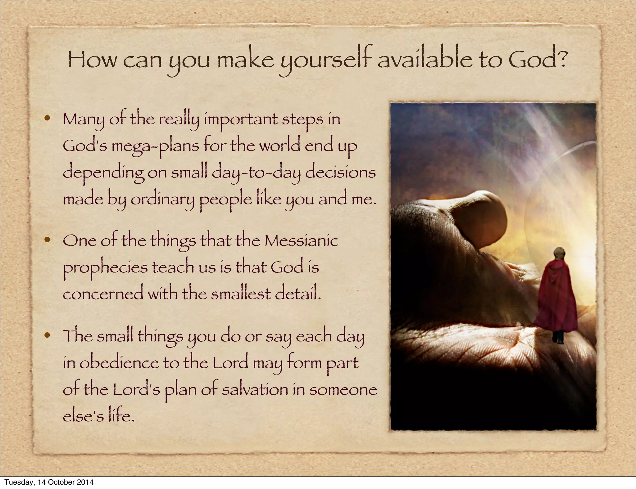 How can you make yourself available to God? 
• Many of the really important steps in 
God's mega-plans for the world end up 
depending on small day-to-day decisions 
made by ordinary people like you and me. 
• One of the things that the Messianic 
prophecies teach us is that God is 
concerned with the smallest detail. 
• The small things you do or say each day 
in obedience to the Lord may form part 
of the Lord's plan of salvation in someone 
else's life. 
Tuesday, 14 October 2014 
 