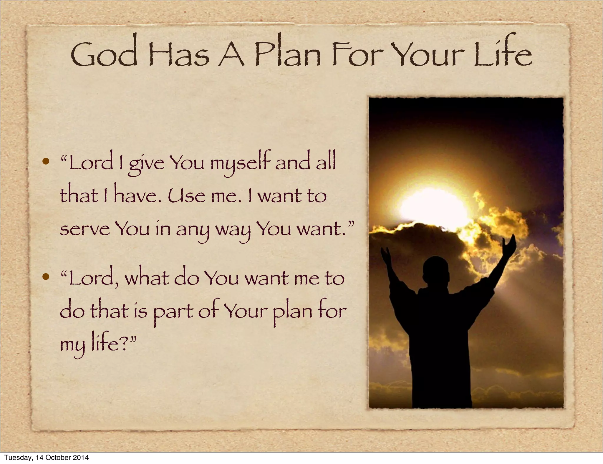 God Has A Plan For Your Life 
• “Lord I give You myself and all 
that I have. Use me. I want to 
serve You in any way You want.” 
• “Lord, what do You want me to 
do that is part of Your plan for 
my life?” 
Tuesday, 14 October 2014 
