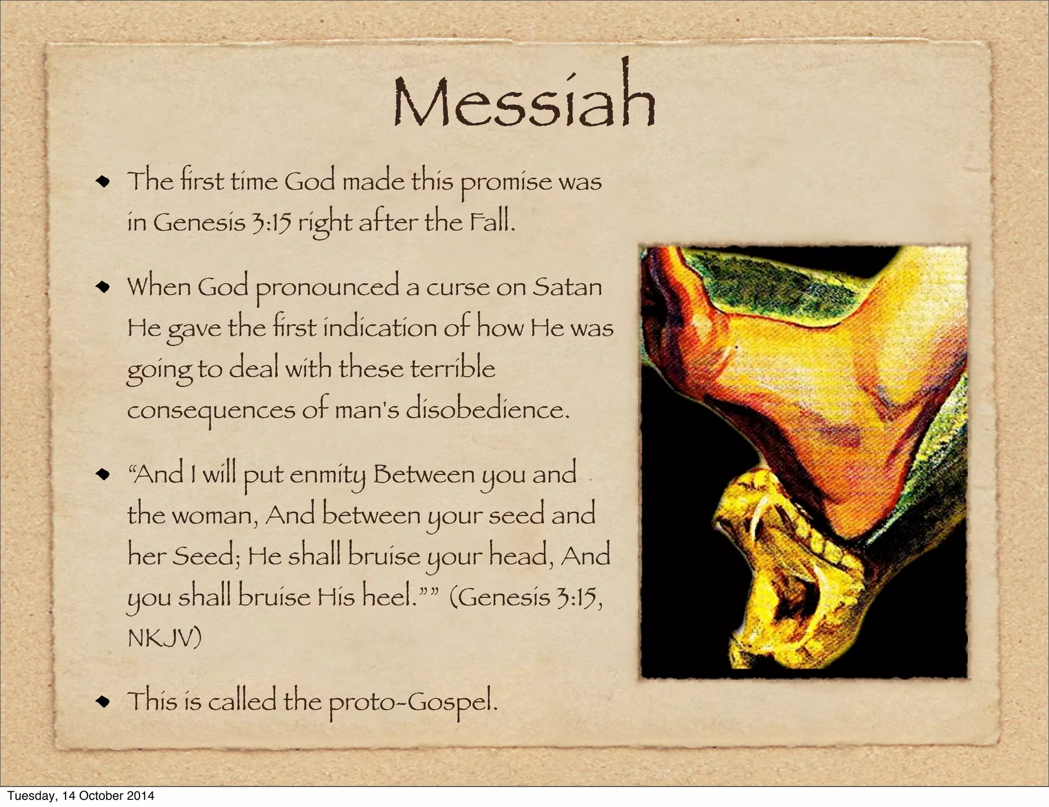Messiah 
The first time God made this promise was 
in Genesis 3:15 right after the Fall. 
When God pronounced a curse on Satan 
He gave the first indication of how He was 
going to deal with these terrible 
consequences of man's disobedience. 
“And I will put enmity Between you and 
the woman, And between your seed and 
her Seed; He shall bruise your head, And 
you shall bruise His heel.”” (Genesis 3:15, 
NKJV) 
This is called the proto-Gospel. 
Tuesday, 14 October 2014 
 