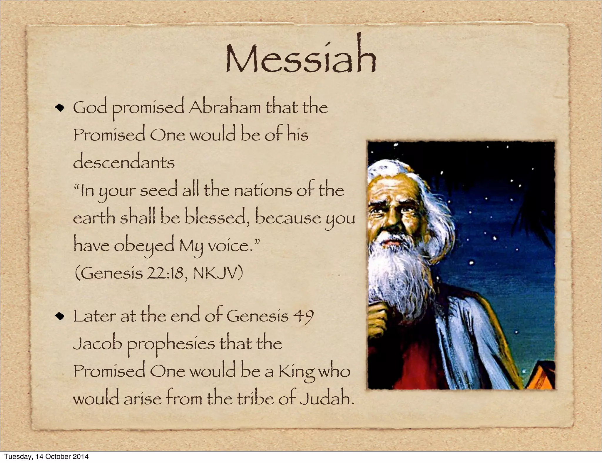 Messiah 
God promised Abraham that the 
Promised One would be of his 
descendants 
“In your seed all the nations of the 
earth shall be blessed, because you 
have obeyed My voice.” 
(Genesis 22:18, NKJV) 
Later at the end of Genesis 49 
Jacob prophesies that the 
Promised One would be a King who 
would arise from the tribe of Judah. 
Tuesday, 14 October 2014 
 