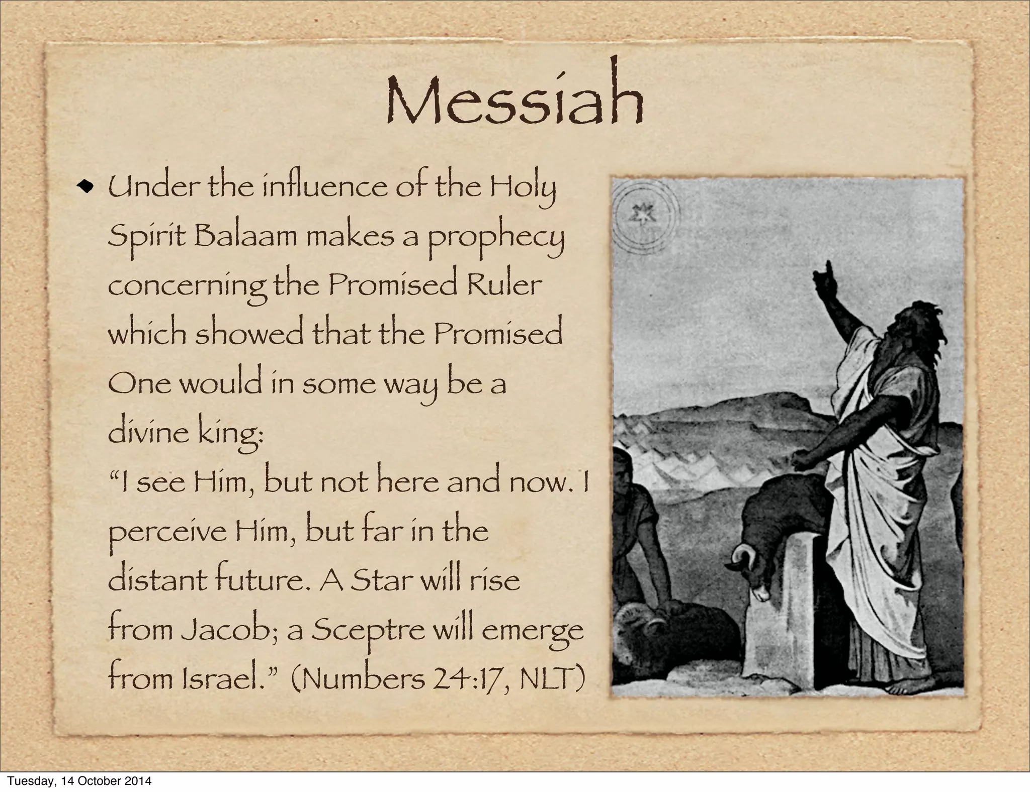 Messiah 
Under the influence of the Holy 
Spirit Balaam makes a prophecy 
concerning the Promised Ruler 
which showed that the Promised 
One would in some way be a 
divine king: 
“I see Him, but not here and now. I 
perceive Him, but far in the 
distant future. A Star will rise 
from Jacob; a Sceptre will emerge 
from Israel.” (Numbers 24:17, NLT) 
Tuesday, 14 October 2014 
 