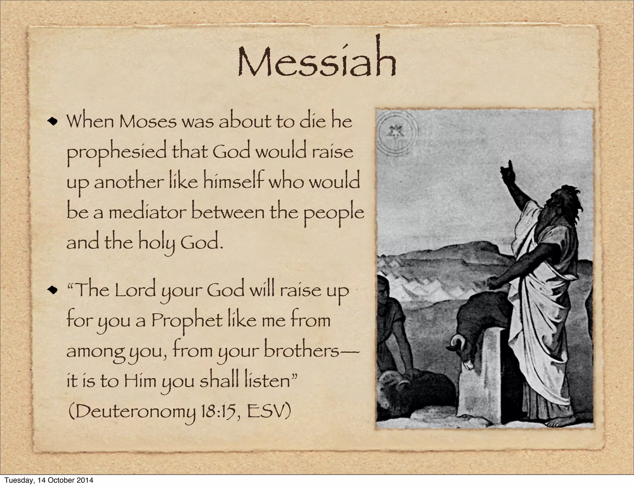 Messiah 
When Moses was about to die he 
prophesied that God would raise 
up another like himself who would 
be a mediator between the people 
and the holy God. 
“The Lord your God will raise up 
for you a Prophet like me from 
among you, from your brothers— 
it is to Him you shall listen” 
(Deuteronomy 18:15, ESV) 
Tuesday, 14 October 2014 
 