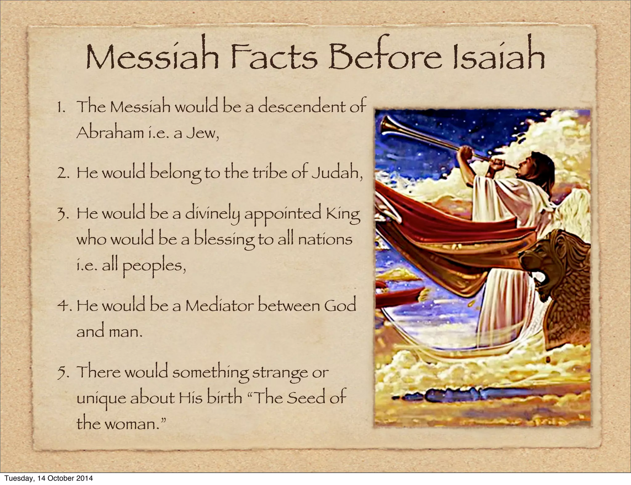 Messiah Facts Before Isaiah 
1. The Messiah would be a descendent of 
Abraham i.e. a Jew, 
2. He would belong to the tribe of Judah, 
3. He would be a divinely appointed King 
who would be a blessing to all nations 
i.e. all peoples, 
4. He would be a Mediator between God 
and man. 
5. There would something strange or 
unique about His birth “The Seed of 
the woman.” 
Tuesday, 14 October 2014 
 