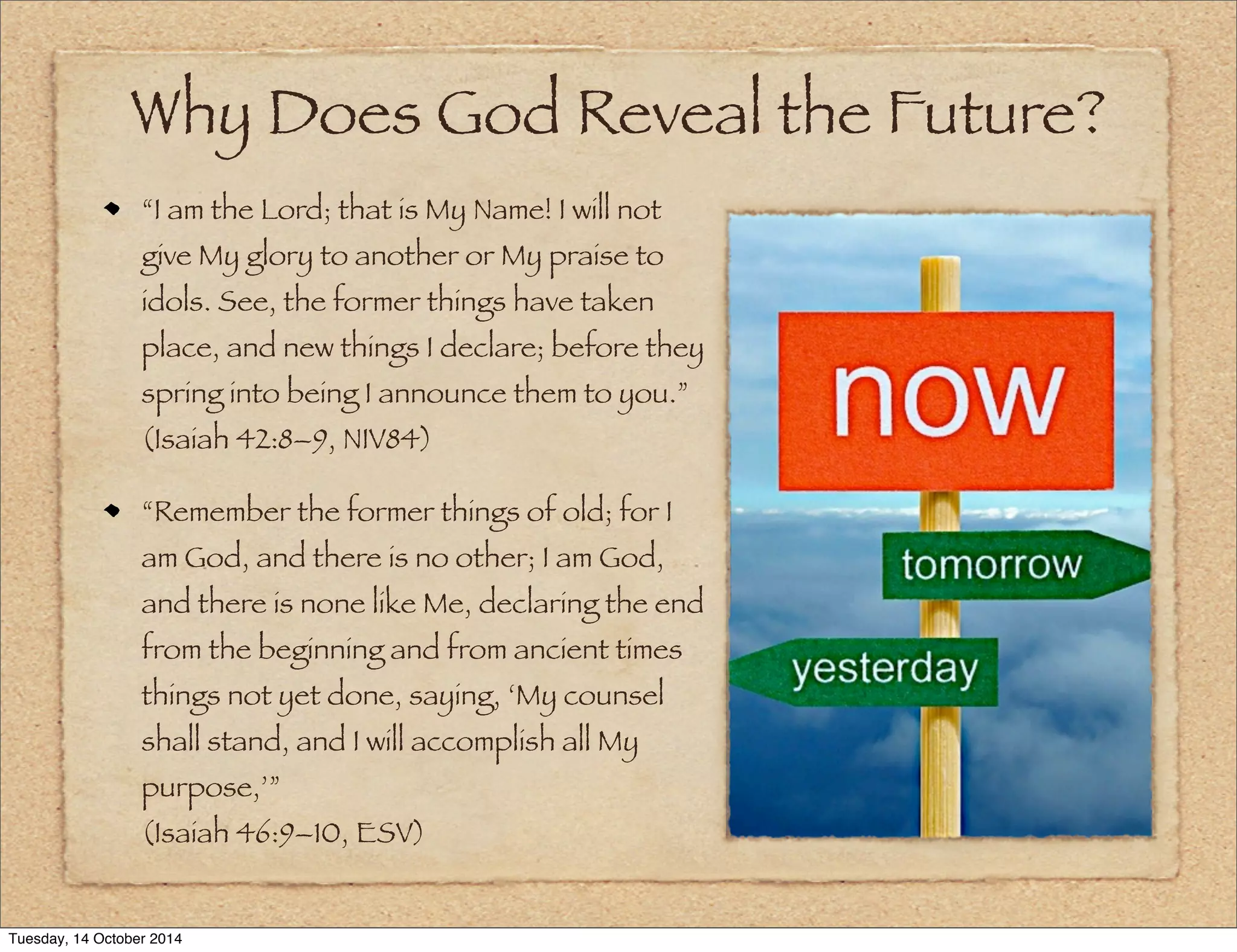 Why Does God Reveal the Future? 
“I am the Lord; that is My Name! I will not 
give My glory to another or My praise to 
idols. See, the former things have taken 
place, and new things I declare; before they 
spring into being I announce them to you.” 
(Isaiah 42:8–9, NIV84) 
“Remember the former things of old; for I 
am God, and there is no other; I am God, 
and there is none like Me, declaring the end 
from the beginning and from ancient times 
things not yet done, saying, ‘My counsel 
shall stand, and I will accomplish all My 
purpose,’” 
(Isaiah 46:9–10, ESV) 
Tuesday, 14 October 2014 
 