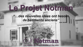 Le Projet Notman 
“…des nouvelles idées ont besoin 
de bâtiments anciens” 
Jane Jacobs 
 