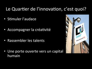 Le 
Quar6er 
de 
l’innova6on, 
c’est 
quoi? 
• S6muler 
l’audace 
• Accompagner 
la 
créa6vité 
• Rassembler 
les 
talents 
• Une 
porte 
ouverte 
vers 
un 
capital 
humain 
 