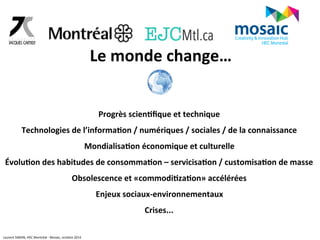 Le 
monde 
change… 
Progrès 
scien6fique 
et 
technique 
Technologies 
de 
l’informa6on 
/ 
numériques 
/ 
sociales 
/ 
de 
la 
connaissance 
Mondialisa6on 
économique 
et 
culturelle 
Évolu6on 
des 
habitudes 
de 
consomma6on 
– 
servicisa6on 
/ 
customisa6on 
de 
masse 
Obsolescence 
et 
«commodi6za6on» 
accélérées 
Enjeux 
sociaux-­‐environnementaux 
Crises... 
Laurent 
SIMON, 
HEC 
Montréal 
-­‐ 
Mosaic, 
octobre 
2014 
 