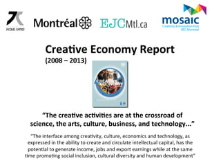 Crea6ve 
Economy 
Report 
(2008 
– 
2013) 
“The 
crea6ve 
ac6vi6es 
are 
at 
the 
crossroad 
of 
science, 
the 
arts, 
culture, 
business, 
and 
technology...” 
“The 
interface 
among 
creaGvity, 
culture, 
economics 
and 
technology, 
as 
expressed 
in 
the 
ability 
to 
create 
and 
circulate 
intellectual 
capital, 
has 
the 
potenGal 
to 
generate 
income, 
jobs 
and 
export 
earnings 
while 
at 
the 
same 
Gme 
promoGng 
social 
inclusion, 
cultural 
diversity 
and 
human 
development” 
 