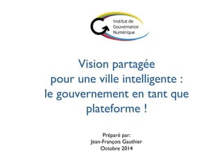 Vision partagée 
pour une ville intelligente : 
le gouvernement en tant que 
plateforme ! 
Préparé par:  
Jean-François Gauthier 
Octobre 2014 
 
