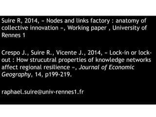 Suire R, 2014, « Nodes and links factory : anatomy of 
collective innovation », Working paper , University of 
Rennes 1 
Crespo J., Suire R., Vicente J., 2014, « Lock-in or lock-out 
: How strucutral properties of knowledge networks 
affect regional resilience », Journal of Economic 
Geography, 14, p199-219. 
raphael.suire@univ-rennes1.fr 
