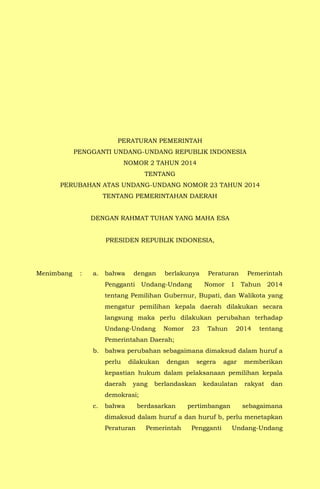 PERATURAN PEMERINTAH
PENGGANTI UNDANG-UNDANG REPUBLIK INDONESIA
NOMOR 2 TAHUN 2014
TENTANG
PERUBAHAN ATAS UNDANG-UNDANG NOMOR 23 TAHUN 2014
TENTANG PEMERINTAHAN DAERAH
DENGAN RAHMAT TUHAN YANG MAHA ESA
PRESIDEN REPUBLIK INDONESIA,
Menimbang : a. bahwa dengan berlakunya Peraturan Pemerintah
Pengganti Undang-Undang Nomor 1 Tahun 2014
tentang Pemilihan Gubernur, Bupati, dan Walikota yang
mengatur pemilihan kepala daerah dilakukan secara
langsung maka perlu dilakukan perubahan terhadap
Undang-Undang Nomor 23 Tahun 2014 tentang
Pemerintahan Daerah;
b. bahwa perubahan sebagaimana dimaksud dalam huruf a
perlu dilakukan dengan segera agar memberikan
kepastian hukum dalam pelaksanaan pemilihan kepala
daerah yang berlandaskan kedaulatan rakyat dan
demokrasi;
c. bahwa berdasarkan pertimbangan sebagaimana
dimaksud dalam huruf a dan huruf b, perlu menetapkan
Peraturan Pemerintah Pengganti Undang-Undang
 