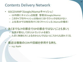 Contents Delivery Network 
•GGCとAANP（Google/Akamaiキャッシュ） 
–ISP内部にキャッシュを配置．管理はGoogle/Akamai． 
–このタイプのキャッシュは他ASにはトラフィックは吐かない． 
–上位系ISPでは他社向けに吐くキャッシュも（Akamaiの場合） 
•あくまでもCPの都合でISPの都合ではない(ことも多い) 
–品質が悪化してきたらトランジットを使う． 
–たまに制御ミスによるのかとんでもないところからも流れてくる． 
•最近は複数のCDNや回線を併用する例も． 
–e.g. Apple 
10 
 