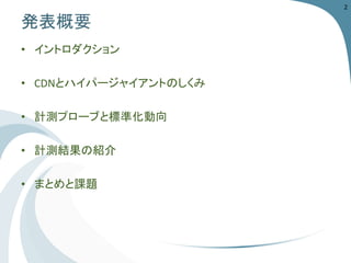 発表概要 
•イントロダクション 
•CDNとハイパージャイアントのしくみ 
•計測プローブと標準化動向 
•計測結果の紹介 
•まとめと課題 
2 
 