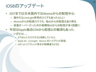 iOS8のアップデート 
•iOS7までは日本国内ではAkamaiからの配信中心． 
–海外だとLimeLight併用のエリアもあったらしい． 
–Akamaiからの配信だけでも，他ASからの配信はあり得る． 
–容量オーバーだったのか結構他ASからの配信が多く話題に． 
•今回はApple独自CDNから配信との観測もあった． 
–いざ9/18……． 
•どうせU.S.だけだろうと油断していたら． 
•Apple AS，LimeLight，Akamai のハイブリッド配信． 
•ISPによってブレンド具合が結構違うような． 
23 
 