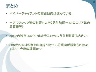 まとめ 
•ハイパージャイアントの寡占傾向は進んでいる． 
•一方でフレッツ等の影響も大きく見える(同一ISPのエリア毎の 品質差等) 
•Appleの独自CDN化(?)はトラフィックに与える影響は大きい． 
•CDNがISPにより制御に差をつけている傾向が観測され始め ており，今後の課題か？ 
30 
