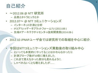 自己紹介 
•〜2012.06@NTT研究所 
–品質とかトラヒックとか 
•2012.07〜@NTTコミュニケーションズ 
–インターネット計測と分析 
–IPコアTU→データプラットフォームTU (2013.08-) 
–先端IPアーキテクチャセンタ→技術開発部(2014.08-) 
•2012.10 JPNAPユーザ会では研究所での取組を中心に紹介． 
•今回はNTTコミュニケーションズ異動後の取り組み中心 
–といっても本質的にやってることはかわらなかったり． 
–計測プローブ数が10倍に増えました． 
–これまで見えなかった部分も見れるように． 
–しゃべれないことも増えましたが……． 
4 
 