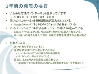 2年前の発表の要旨 
•いろんな方法でインターネットを測っています． 
–分散プローブ，モニター調査，その他 
•国内のインターネット配信環境が寡占化している． 
–Google/Akamaiにほとんどのトラフィックが占有されている． 
•ハイパージャイアントによるキャッシュの導入が進んでいる 
–Googleキャッシュが3割，Akamaiが4割のISPに導入されている． 
–中小ISPへの導入も進んでおり，今後の影響を注視する必要がある． 
•あれから2年…… 
–あいかわらず測っています． 
–量的な変化はじりじり進んでいる状況． 
•ハイパージャイアントの寡占率は微増傾向． 
•モバイルの比率が上がっている． 
–質的にはあまり大きな変化は見られない． 
•動画コンテンツの増加にともない品質を気にするユーザが増えた？ 
5 
 