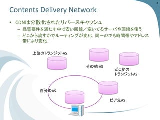 Contents Delivery Network 
• CDNは分散化されたリバースキャッシュ 
– 品質要件を満たす中で安い回線／空いてるサーバや回線を使う 
– どこから流すかでルーティングが変化．同一ASでも時間帯やアドレス 
帯により変化． 
自分のAS 
ピア先AS 
上位のトランジットAS 
どこかの 
トランジットAS 
8 
その他AS 
 