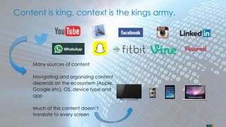 Content is king, context is the kings army. 
Many sources of content 
Navigating and organizing content 
depends on the ecosystem (Apple, 
Google etc), OS, device type and 
app 
Much of this content doesn’t 
translate to every screen 
 