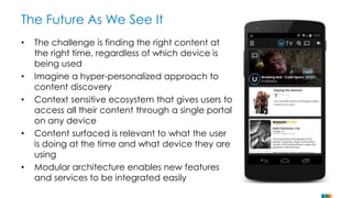 The Future As We See It 
• The challenge is finding the right content at 
the right time, regardless of which device is 
being used 
• Imagine a hyper-personalized approach to 
content discovery 
• Context sensitive ecosystem that gives users to 
access all their content through a single portal 
on any device 
• Content surfaced is relevant to what the user 
is doing at the time and what device they are 
using 
• Modular architecture enables new features 
and services to be integrated easily 
 