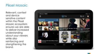 Piksel Mosaic 
Relevant, context 
and device 
sensitive content 
within the Piksel 
Mosaic ecosystem 
ensures we are able 
to deliver increased 
understanding 
about your viewers 
while also 
reinforcing and 
strengthening the 
brand. 
 