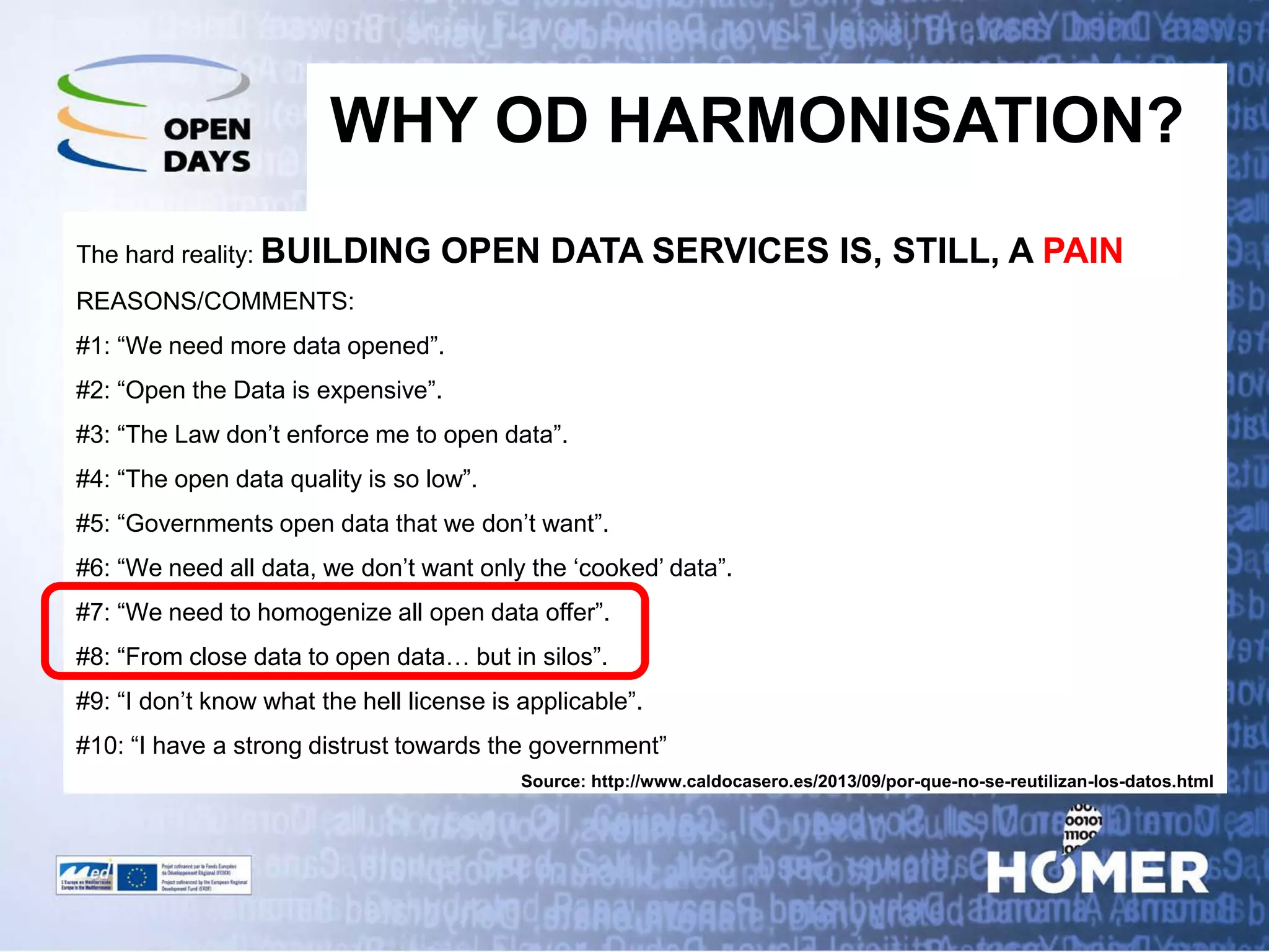 WHY OD HARMONISATION? 
The hard reality: BUILDING OPEN DATA SERVICES IS, STILL, A PAIN 
REASONS/COMMENTS: 
#1: “We need more data opened”. 
#2: “Open the Data is expensive”. 
#3: “The Law don’t enforce me to open data”. 
#4: “The open data quality is so low”. 
#5: “Governments open data that we don’t want”. 
#6: “We need all data, we don’t want only the ‘cooked’ data”. 
#7: “We need to homogenize all open data offer”. 
#8: “From close data to open data… but in silos”. 
#9: “I don’t know what the hell license is applicable”. 
#10: “I have a strong distrust towards the government” 
Source: http://www.caldocasero.es/2013/09/por-que-no-se-reutilizan-los-datos.html  