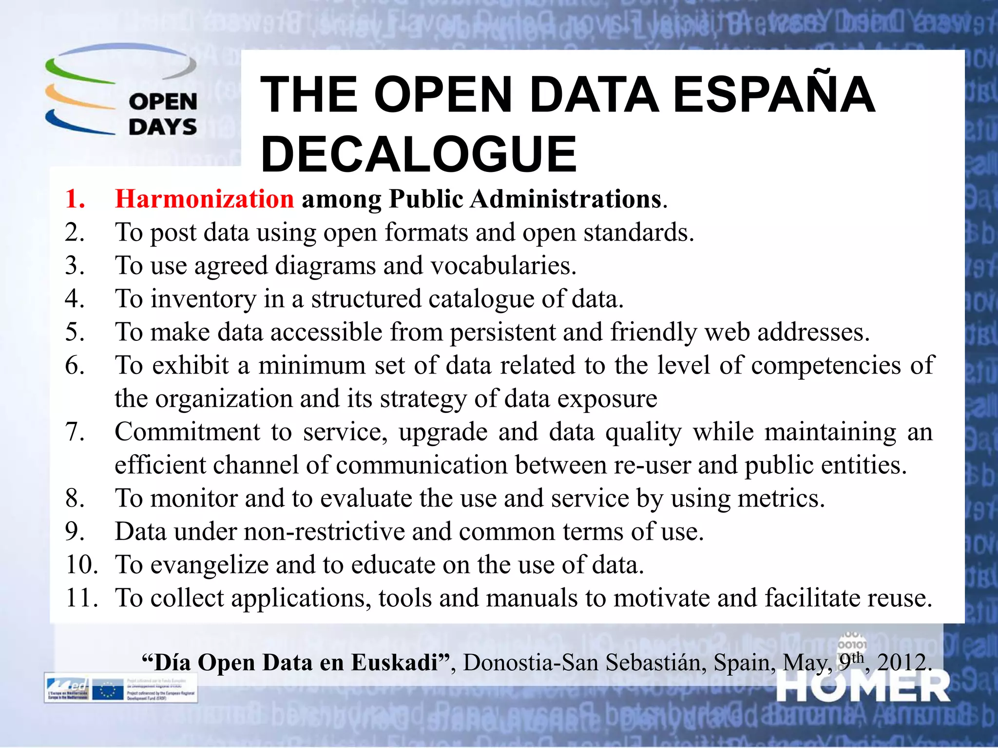 THE OPEN DATA ESPAÑA DECALOGUE 
1. 
Harmonization among Public Administrations. 
2. 
To post data using open formats and open standards. 
3. 
To use agreed diagrams and vocabularies. 
4. 
To inventory in a structured catalogue of data. 
5. 
To make data accessible from persistent and friendly web addresses. 
6. 
To exhibit a minimum set of data related to the level of competencies of the organization and its strategy of data exposure 
7. 
Commitment to service, upgrade and data quality while maintaining an efficient channel of communication between re-user and public entities. 
8. 
To monitor and to evaluate the use and service by using metrics. 
9. 
Data under non-restrictive and common terms of use. 
10. 
To evangelize and to educate on the use of data. 
11. 
To collect applications, tools and manuals to motivate and facilitate reuse. “Día Open Data en Euskadi”, Donostia-San Sebastián, Spain, May, 9th, 2012.  