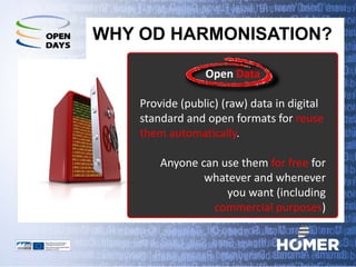 WHY OD HARMONISATION? 
Open Data 
Provide (public) (raw) data in digital standard and open formats for reuse them automatically. 
Anyone can use them for free for whatever and whenever 
you want (including 
commercial purposes)  