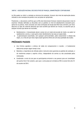 4
As IVSs podem se referir a métodos ou técnicas de avaliação, fornecer alto nível de explicações
destes métodos ou dar exemplos de quando o seu uso possa ser apropriado.
Finalmente, o documento confirma que as IVSs não intencionam fornecer material educacional e não
irá examinar métodos definidos ou discutidos com os padrões no nível de detalhamento necessário
para aplicá-los na prática. Você concorda com estas limitações do escopo das IVSs? Caso contrário,
por favor descreva os tipos de material adicional que você acredita que deveria ser incluso, ou
assuntos que já estejam inclusos que devam ser excluidos.
● Detalhamento e interpretação devem constar de um modo estruturado de modo a se poder
ler rapidamente a norma, e caso queira maior detalhamento isso seja um opção dada.
● A generalização exacerbada, sem qualquer particularidade, pode comprometer a adoção das
regras, ou o fato de que estas regras sejam garantia efetiva de uma boa qualidade dos laudos.
PRÓXIMOS PASSOS
● Ana Cristina agradece o esforço de todos de comparecerem à reunião - é fundamental
dedicarmos sempre algum tempo a isso.
● Relembra a importância da reflexão sobre o tema de como queremos os padrões de avaliação,
e de mantermos sempre o espírito crítico, independente de sermos ou não consultados pelas
instituições.
● Combinado o envio da ata para os participantes enviarem o seu parecer para ser consolidado
até quinta feira 9 de outubro, para que a carta possa ser enviada ao IVSC na sexta feira dia 10
de outubro de 2014.
 